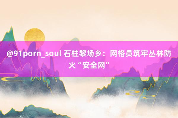 @91porn_soul 石柱黎场乡：网格员筑牢丛林防火“安全网”