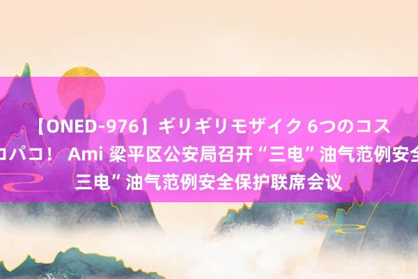 【ONED-976】ギリギリモザイク 6つのコスチュームでパコパコ！ Ami 梁平区公安局召开“三电”油气范例安全保护联席会议