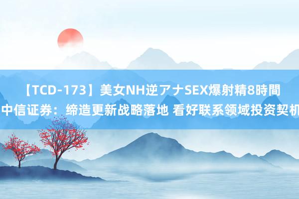 【TCD-173】美女NH逆アナSEX爆射精8時間 中信证券：缔造更新战略落地 看好联系领域投资契机