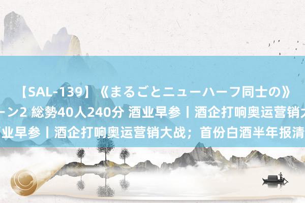 【SAL-139】《まるごとニューハーフ同士の》ペニクリフェラチオシーン2 総勢40人240分 酒业早参丨酒企打响奥运营销大战；首份白酒半年报清楚