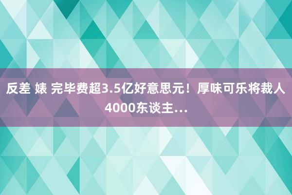 反差 婊 完毕费超3.5亿好意思元！厚味可乐将裁人4000东谈主…