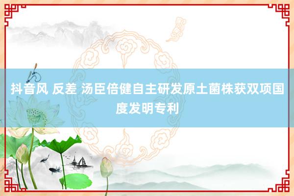 抖音风 反差 汤臣倍健自主研发原土菌株获双项国度发明专利