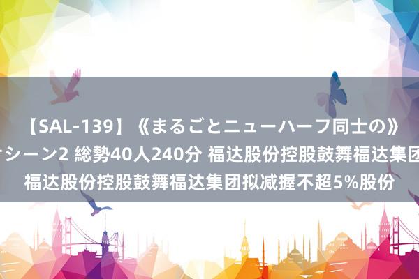 【SAL-139】《まるごとニューハーフ同士の》ペニクリフェラチオシーン2 総勢40人240分 福达股份控股鼓舞福达集团拟减握不超5%股份