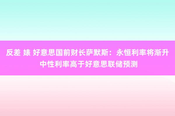 反差 婊 好意思国前财长萨默斯：永恒利率将渐升 中性利率高于好意思联储预测