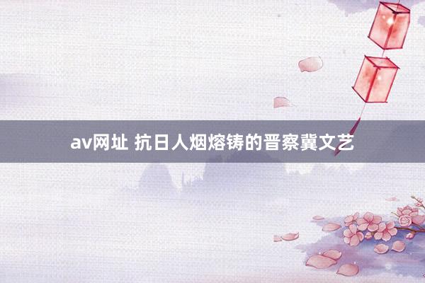 av网址 抗日人烟熔铸的晋察冀文艺