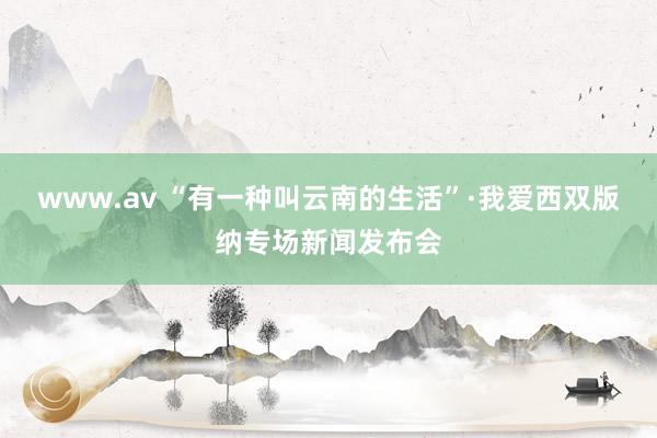 www.av “有一种叫云南的生活”·我爱西双版纳专场新闻发布会