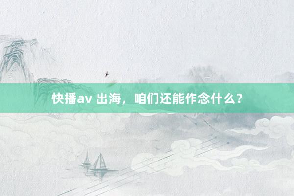 快播av 出海，咱们还能作念什么？