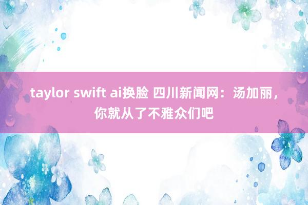 taylor swift ai换脸 四川新闻网：汤加丽，你就从了不雅众们吧