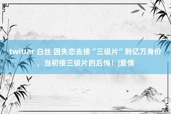 twitter 白丝 因失恋去接“三级片”到亿万身价，当初接三级片的后悔！|爱情