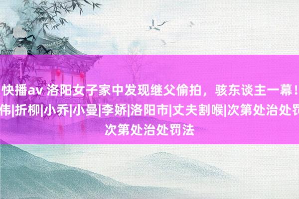 快播av 洛阳女子家中发现继父偷拍，骇东谈主一幕！|张伟|折柳|小乔|小曼|李娇|洛阳市|丈夫割喉|次第处治处罚法