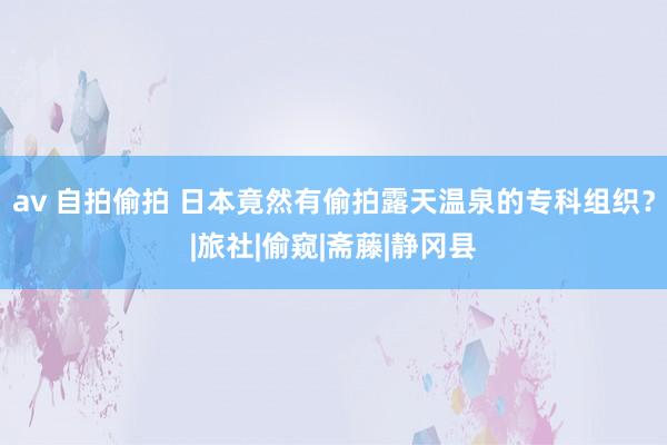 av 自拍偷拍 日本竟然有偷拍露天温泉的专科组织？|旅社|偷窥|斋藤|静冈县