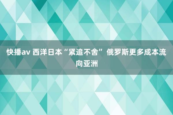 快播av 西洋日本“紧追不舍” 俄罗斯更多成本流向亚洲