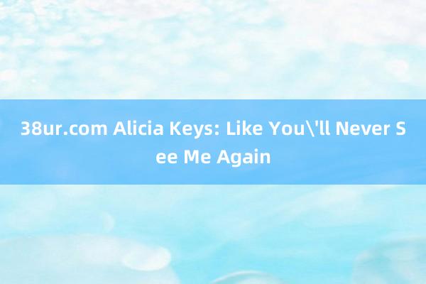 38ur.com Alicia Keys: Like Youll Never See Me Again