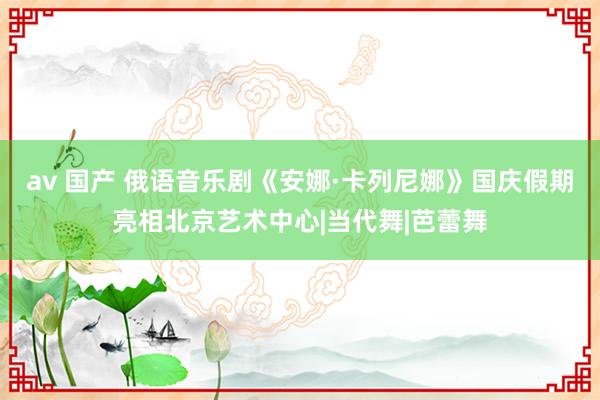 av 国产 俄语音乐剧《安娜·卡列尼娜》国庆假期亮相北京艺术中心|当代舞|芭蕾舞